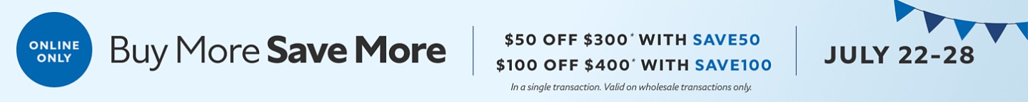 Online Only. Buy More Save More. $50 OFF $300 with SAVE50. $100 OFF $400 with SAVE100. July 22-28. *In a single transaction. Valid on wholesale transactions only.