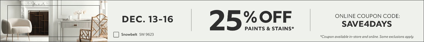 Dec. 13-16. 25% Off Paints & Stains. Online Coupon Code: SAVE4DAYS. *Coupon available in-store and online. Some exclusions apply.
