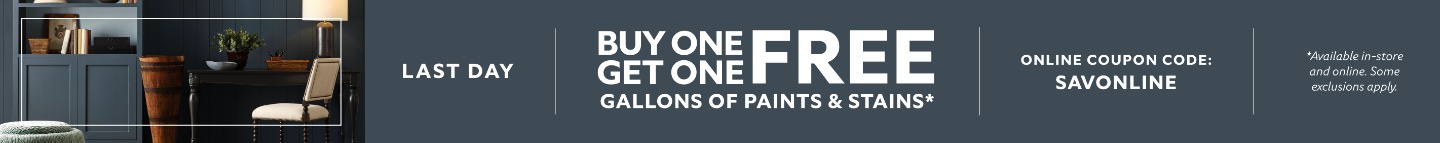 Last Day. Buy One Get One FREE Gallons of Paints & Stains. Online Coupon Code: SAVONLINE. *Available in-store and online. Some exclusions apply.