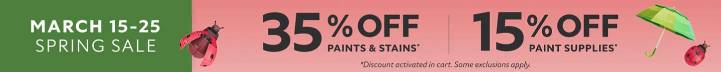 March 15-25 Spring Sale. 35% OFF Paints & Stains,  15% OFF Paint Supplies. *Discount activated in cart. Some exclusions apply.