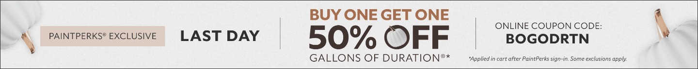 PaintPerks® Exclusive Last Day. Buy One Get One 50% OFF Gallons of Duration®. Online Coupon Code. BOGODRTN. *Applied in cart after PaintPerks sign-in. Some exclusions apply.