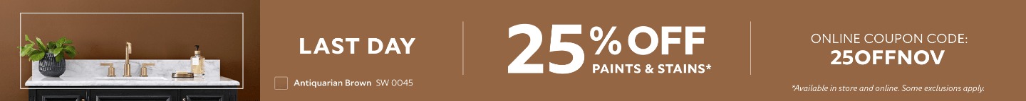 Last Day. 25% OFF Paints & Stains. Online Coupon Code: 25OFFNOV. *Available in store and online. Some exclusions apply.