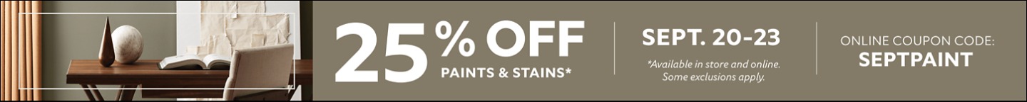 25% OFF Paints & Stains. Sept. 20-23. Online Coupon Code: SEPTPAINT. *Available in store and online. Some exclusions apply.